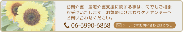 訪問介護・居宅介護支援に関する事は、何でもご相談お受けいたします。お気軽にひまわりケアセンターへお問い合わせください。 TEL 06-6990-6868